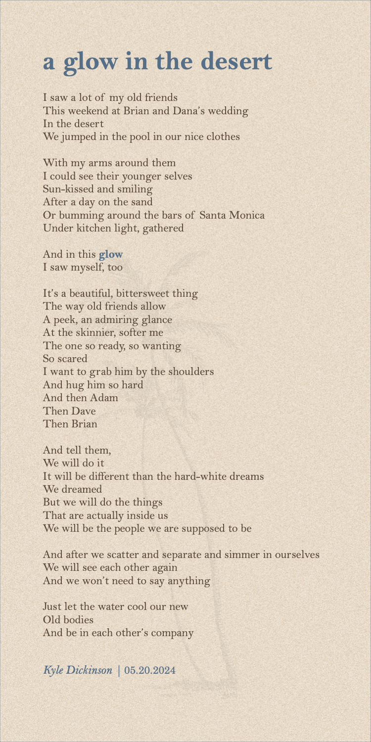 I saw a lot of my old friends This weekend at Brian and Dana’s wedding In the desert We jumped in the pool in our nice clothes With my arms around them I could see their younger selves Sun-kissed and smiling After a day on the sand Or bumming around the bars of Santa Monica Under kitchen light, gathered And in this glow I saw myself, too It’s a beautiful, bittersweet thing The way old friends allow A peek, an admiring glance At the skinnier, softer me The one so ready, so wanting So scared I want to grab him by the shoulders And hug him so hard And then Adam Then Dave Then Brian And tell them, We will do it It will be different than the hard-white dreams We dreamed But we will do the things That are actually inside us We will be the people we are supposed to be And after we scatter and separate and simmer in ourselves We will see each other again And we won’t need to say anything Just let the water cool our new Old bodies And be in each other’s company